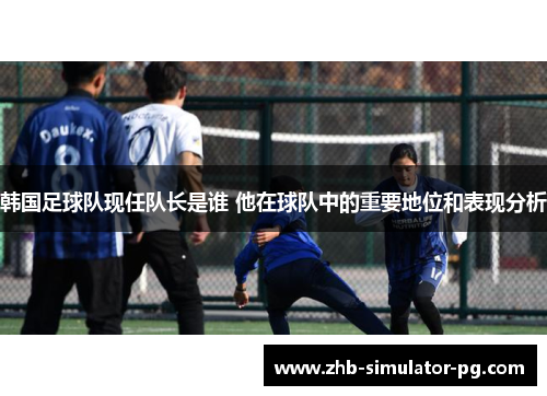 韩国足球队现任队长是谁 他在球队中的重要地位和表现分析